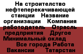 На строителство нефтеперекачивающей станции › Название организации ­ Компания-работодатель › Отрасль предприятия ­ Другое › Минимальный оклад ­ 40 000 - Все города Работа » Вакансии   . Татарстан респ.